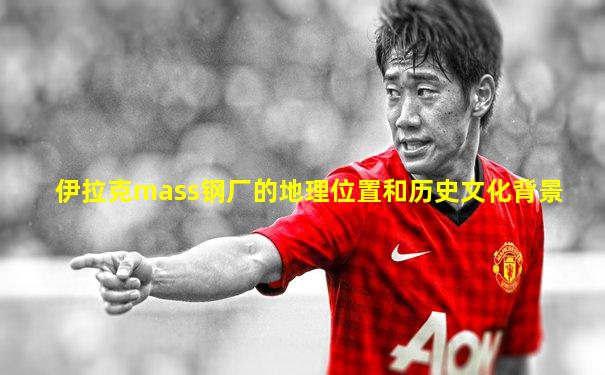 伊拉克mass钢厂的地理位置和历史文化背景