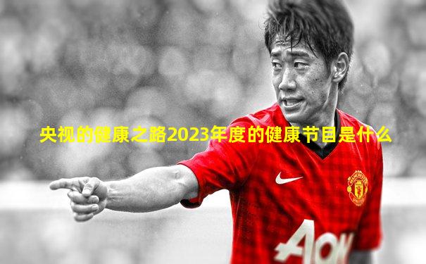 央视的健康之路2023年度的健康节目是什么