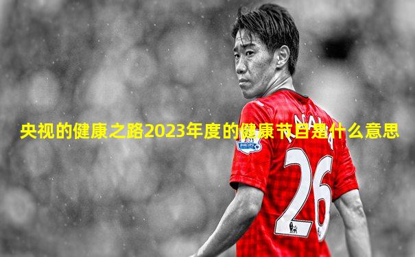 央视的健康之路2023年度的健康节目是什么意思