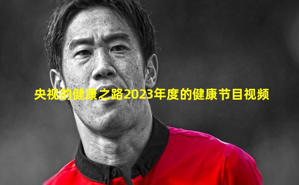 央视的健康之路2023年度的健康节目视频