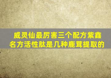 威灵仙最厉害三个配方紫鑫名方活性肽是几种鹿茸提取的