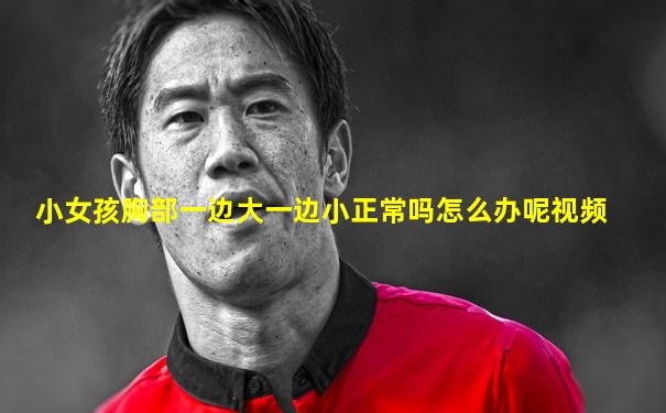 小女孩胸部一边大一边小正常吗怎么办呢视频