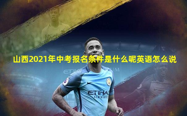 山西2021年中考报名条件是什么呢英语怎么说