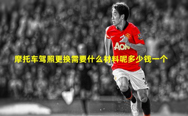 摩托车驾照更换需要什么材料呢多少钱一个