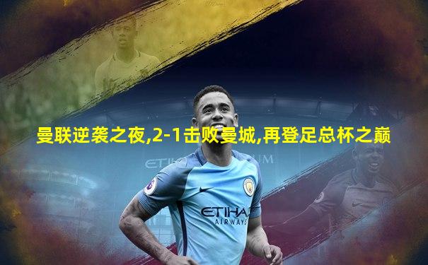 曼联逆袭之夜,2-1击败曼城,再登足总杯之巅