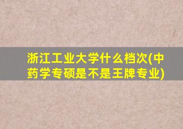 浙江工业大学什么档次(中药学专硕是不是王牌专业)