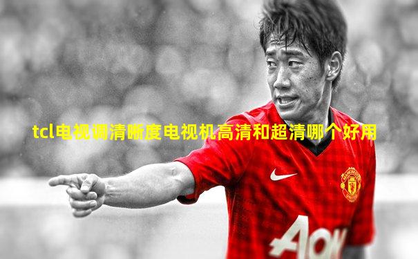 tcl电视调清晰度电视机高清和超清哪个好用