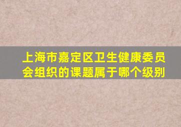 上海市嘉定区卫生健康委员会组织的课题属于哪个级别