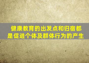 健康教育的出发点和归宿都是促进个体及群体行为的产生