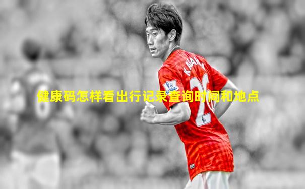 健康码怎样看出行记录查询时间和地点