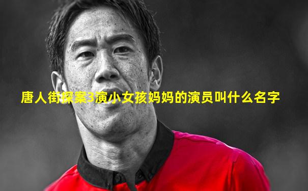 唐人街探案3演小女孩妈妈的演员叫什么名字