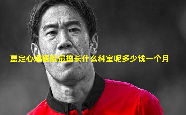 嘉定心理医院最擅长什么科室呢多少钱一个月