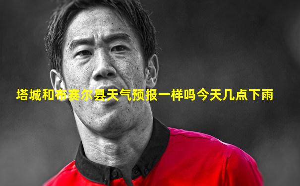 塔城和布赛尔县天气预报一样吗今天几点下雨