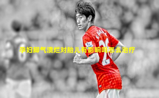 孕妇脚气溃烂对胎儿有影响吗怎么治疗