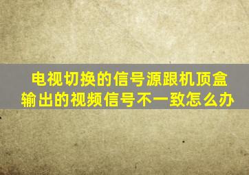 电视切换的信号源跟机顶盒输出的视频信号不一致怎么办