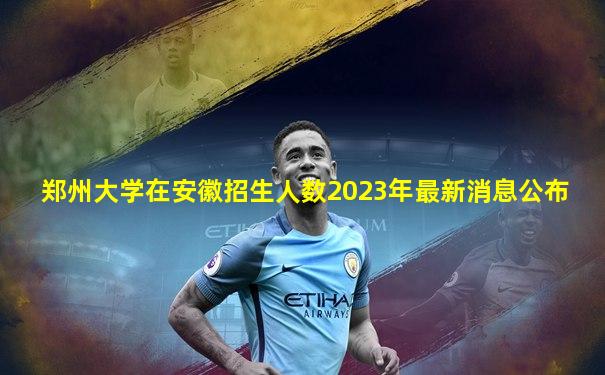 郑州大学在安徽招生人数2023年最新消息公布