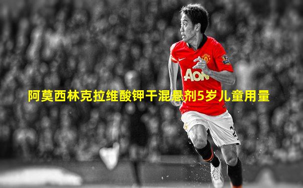 阿莫西林克拉维酸钾干混悬剂5岁儿童用量