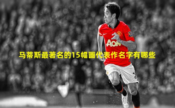 马蒂斯最著名的15幅画代表作名字有哪些
